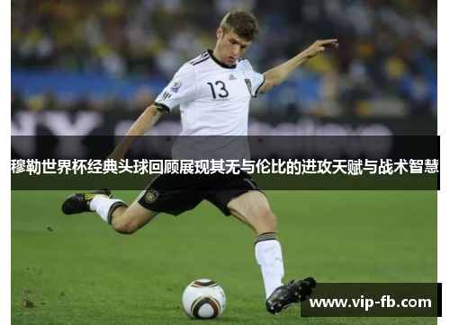 穆勒世界杯经典头球回顾展现其无与伦比的进攻天赋与战术智慧