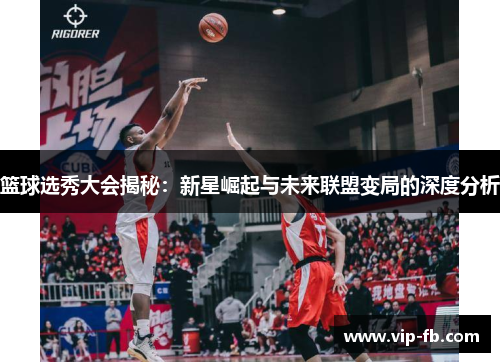 篮球选秀大会揭秘：新星崛起与未来联盟变局的深度分析