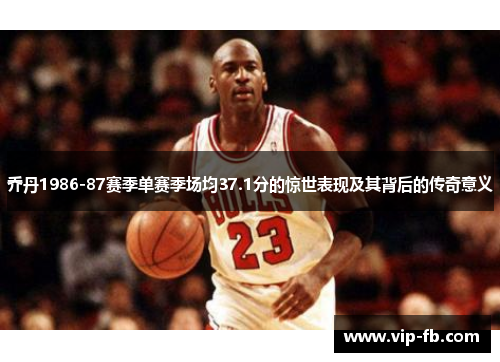 乔丹1986-87赛季单赛季场均37.1分的惊世表现及其背后的传奇意义