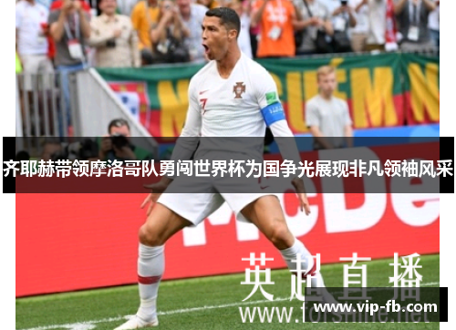 齐耶赫带领摩洛哥队勇闯世界杯为国争光展现非凡领袖风采