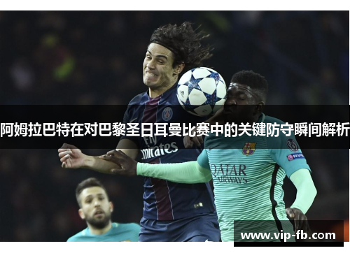阿姆拉巴特在对巴黎圣日耳曼比赛中的关键防守瞬间解析