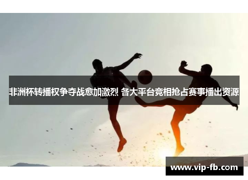 非洲杯转播权争夺战愈加激烈 各大平台竞相抢占赛事播出资源