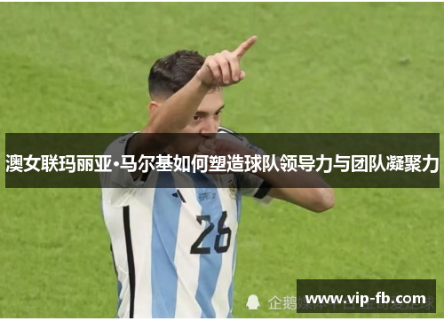 澳女联玛丽亚·马尔基如何塑造球队领导力与团队凝聚力
