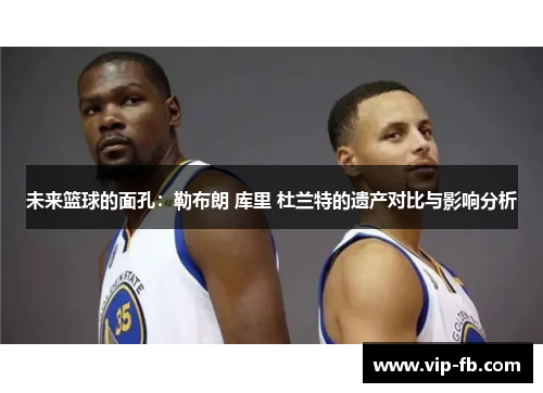 未来篮球的面孔：勒布朗 库里 杜兰特的遗产对比与影响分析