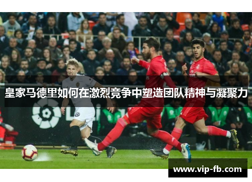 皇家马德里如何在激烈竞争中塑造团队精神与凝聚力