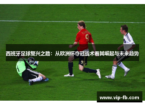 西班牙足球复兴之路：从欧洲杯夺冠战术看其崛起与未来趋势