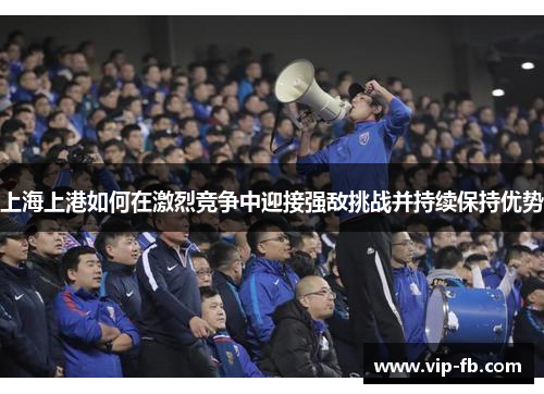 上海上港如何在激烈竞争中迎接强敌挑战并持续保持优势
