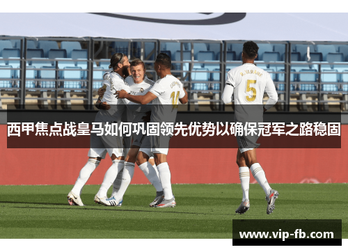 西甲焦点战皇马如何巩固领先优势以确保冠军之路稳固