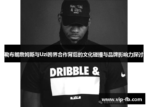 勒布朗詹姆斯与Uzi跨界合作背后的文化碰撞与品牌影响力探讨