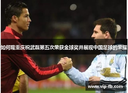 如何隆重庆祝武磊第五次荣获金球奖并展现中国足球的荣耀