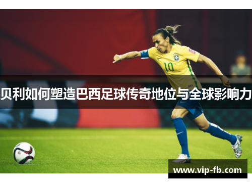 贝利如何塑造巴西足球传奇地位与全球影响力