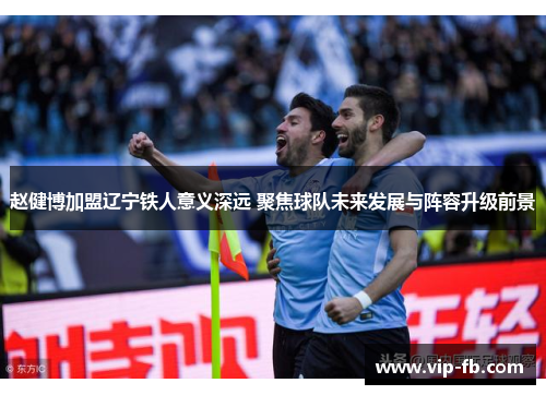 赵健博加盟辽宁铁人意义深远 聚焦球队未来发展与阵容升级前景