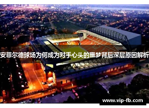安菲尔德球场为何成为对手心头的噩梦背后深层原因解析