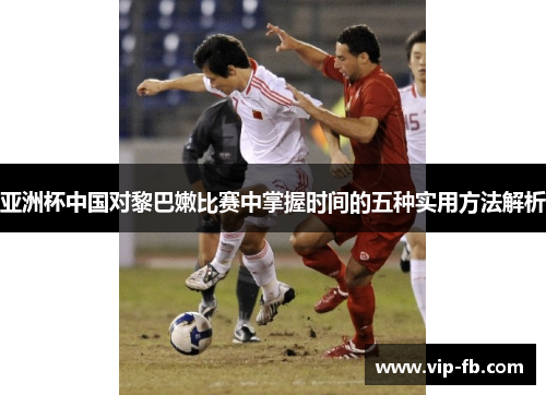 亚洲杯中国对黎巴嫩比赛中掌握时间的五种实用方法解析