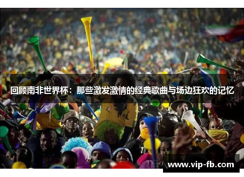 回顾南非世界杯：那些激发激情的经典歌曲与场边狂欢的记忆